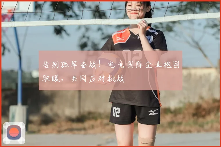 告别孤军奋战！电竞国际企业抱团取暖，共同应对挑战