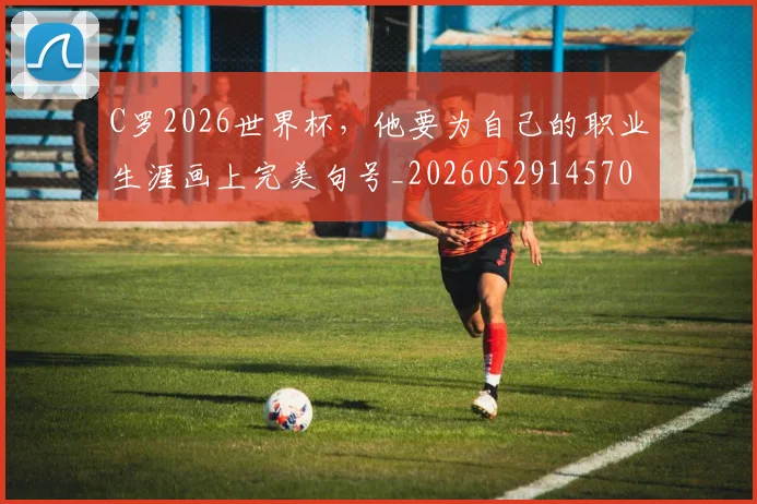 C罗2026世界杯,他要为自己的职业生涯画上完美句号_20260529145703