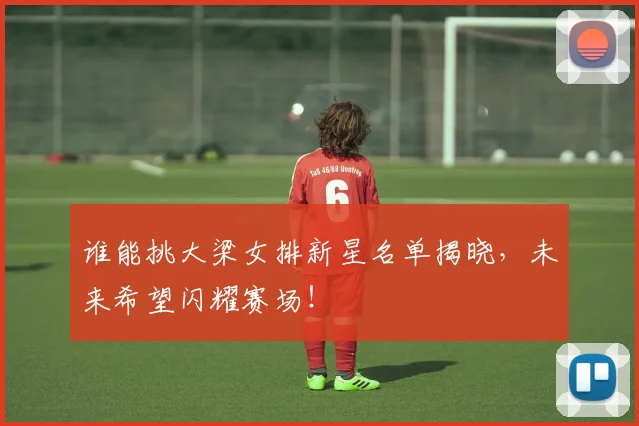 谁能挑大梁女排新星名单揭晓，未来希望闪耀赛场！