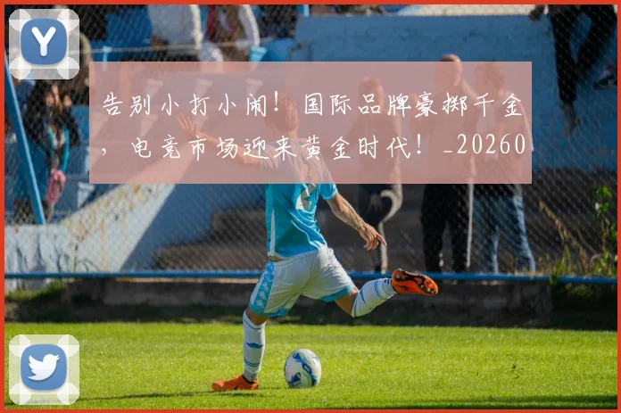 告别小打小闹!国际品牌豪掷千金,电竞市场迎来黄金时代!_20260704175622