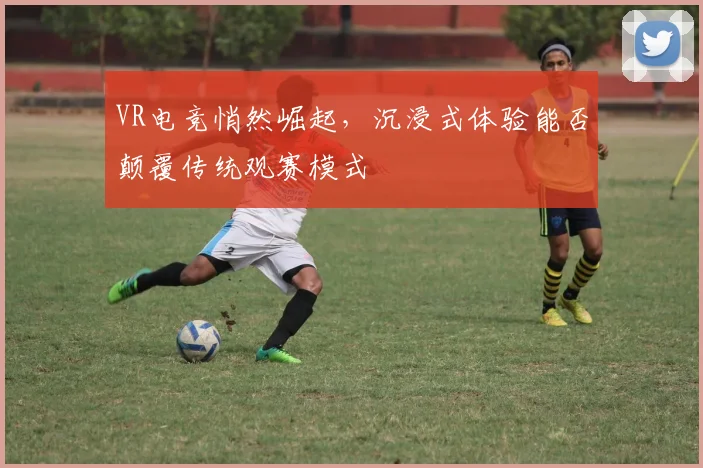 VR电竞悄然崛起，沉浸式体验能否颠覆传统观赛模式