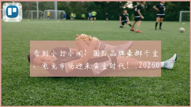 告别小打小闹！国际品牌豪掷千金，电竞市场迎来黄金时代！_20260704175622