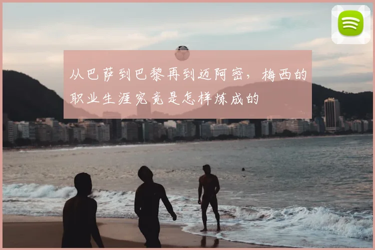 从巴萨到巴黎再到迈阿密,梅西的职业生涯究竟是怎样炼成的