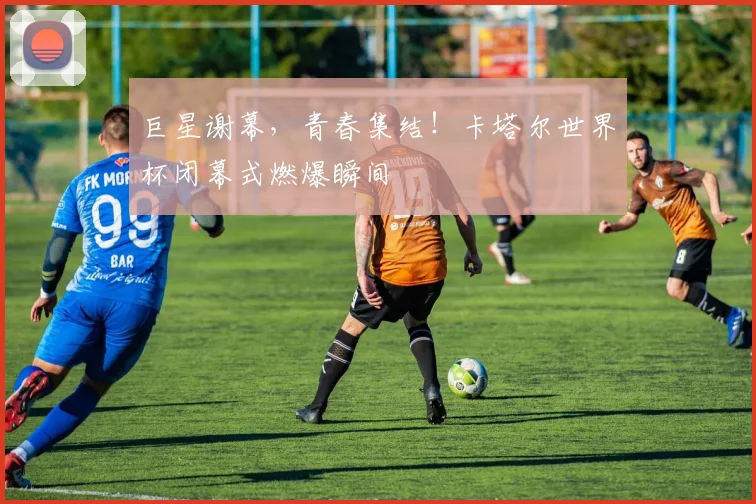 巨星谢幕,青春集结!卡塔尔世界杯闭幕式燃爆瞬间