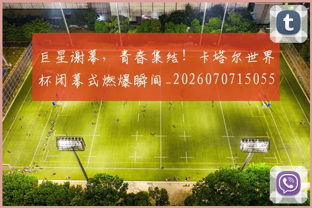 巨星谢幕,青春集结!卡塔尔世界杯闭幕式燃爆瞬间_20260707150557