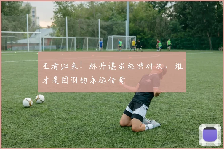 王者归来！林丹谌龙经典对决，谁才是国羽的永远传奇