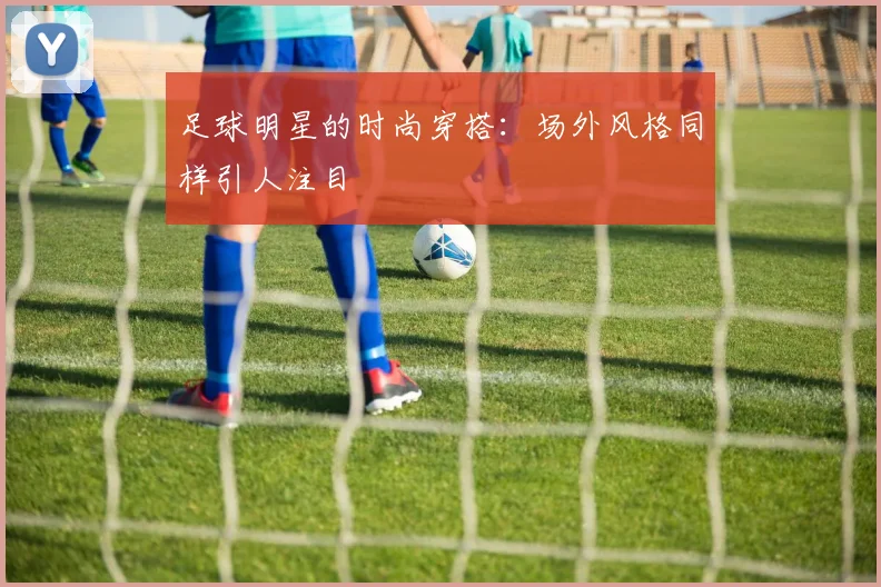 足球明星的时尚穿搭：场外风格同样引人注目