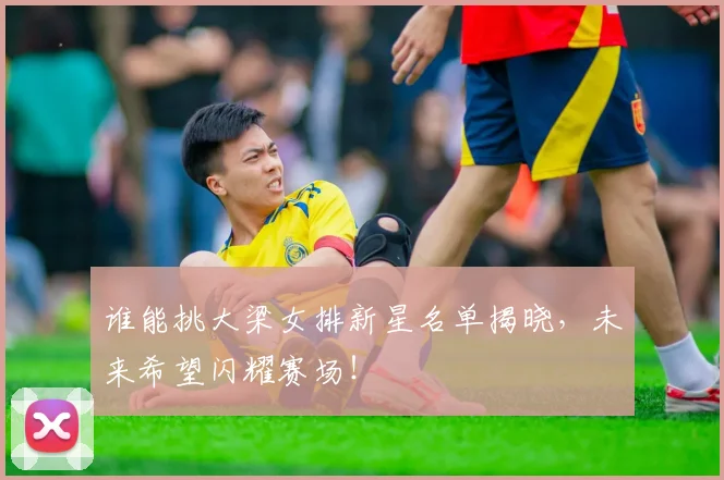 谁能挑大梁女排新星名单揭晓，未来希望闪耀赛场！